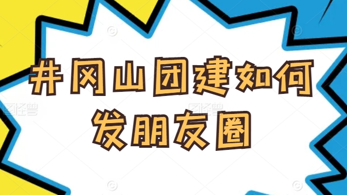 井岡山團(tuán)建如何發(fā)朋友圈？企業(yè)團(tuán)隊(duì)旅行拍照技巧與文案靈感分享